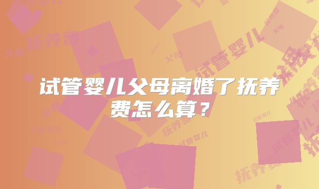 试管婴儿父母离婚了抚养费怎么算?