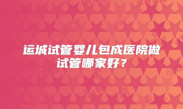 运城试管婴儿包成医院做试管哪家好？