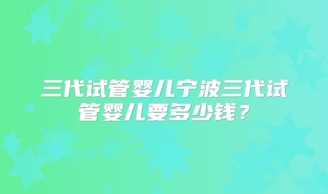 三代试管婴儿宁波三代试管婴儿要多少钱？