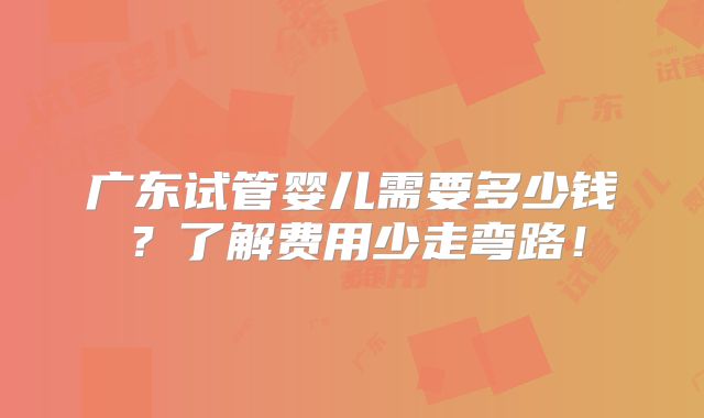 广东试管婴儿需要多少钱？了解费用少走弯路！