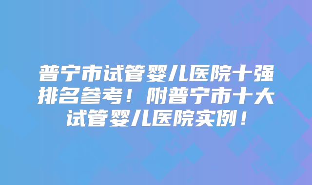 普宁市试管婴儿医院十强排名参考！附普宁市十大试管婴儿医院实例！