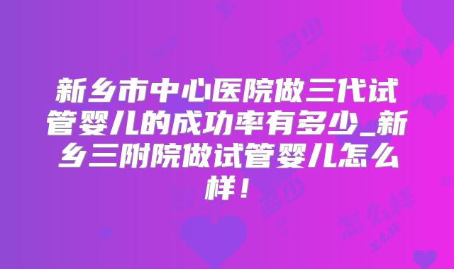 新乡市中心医院做三代试管婴儿的成功率有多少_新乡三附院做试管婴儿怎么样!