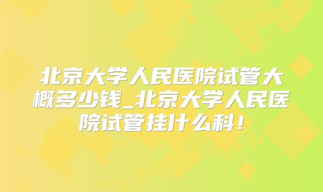 北京大学人民医院试管大概多少钱_北京大学人民医院试管挂什么科！
