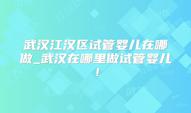 武汉江汉区试管婴儿在哪做_武汉在哪里做试管婴儿！
