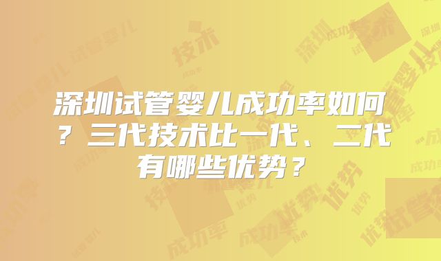 深圳试管婴儿成功率如何？三代技术比一代、二代有哪些优势？