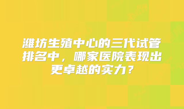 潍坊生殖中心的三代试管排名中,哪家医院表现出更卓越的实力?