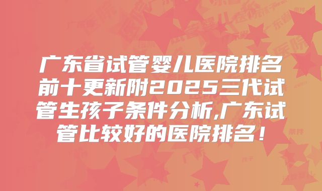 广东省试管婴儿医院排名前十更新附2025三代试管生孩子条件分析,广东试管比较好的医院排名!