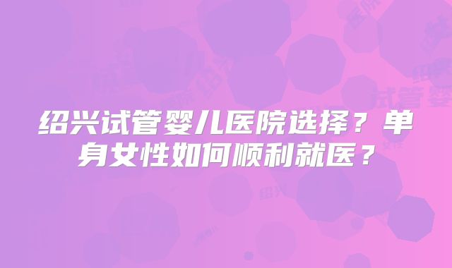 绍兴试管婴儿医院选择？单身女性如何顺利就医？