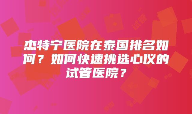 杰特宁医院在泰国排名如何？如何快速挑选心仪的试管医院？