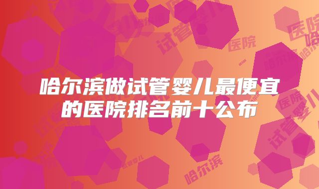 哈尔滨做试管婴儿最便宜的医院排名前十公布