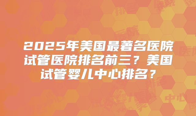 2025年美国最著名医院试管医院排名前三？美国试管婴儿中心排名？