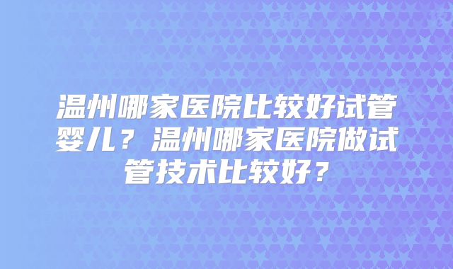 温州哪家医院比较好试管婴儿？温州哪家医院做试管技术比较好？