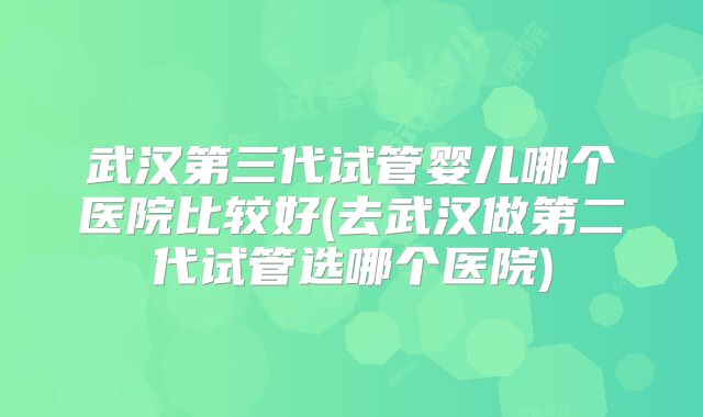 武汉第三代试管婴儿哪个医院比较好(去武汉做第二代试管选哪个医院)