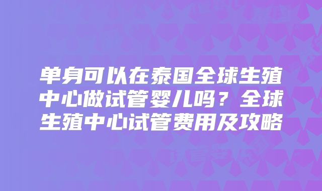 单身可以在泰国全球生殖中心做试管婴儿吗？全球生殖中心试管费用及攻略