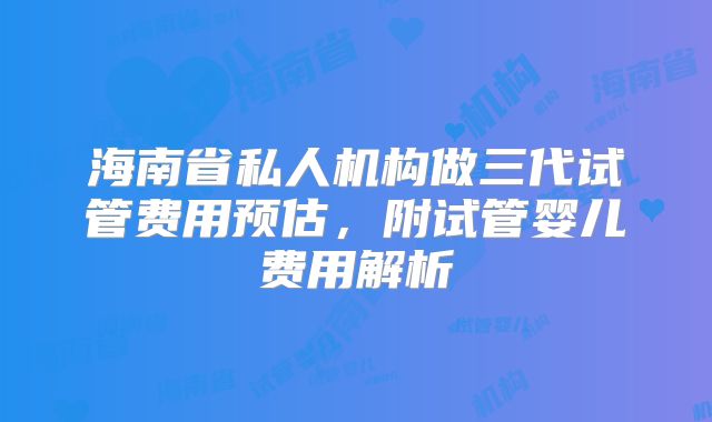 海南省私人机构做三代试管费用预估,附试管婴儿费用解析