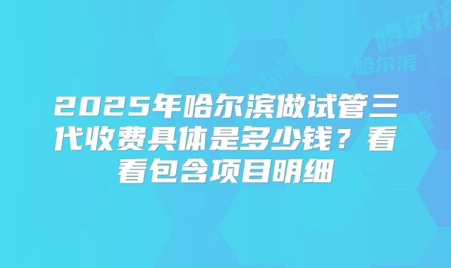 2025年哈尔滨做试管三代收费具体是多少钱？看看包含项目明细