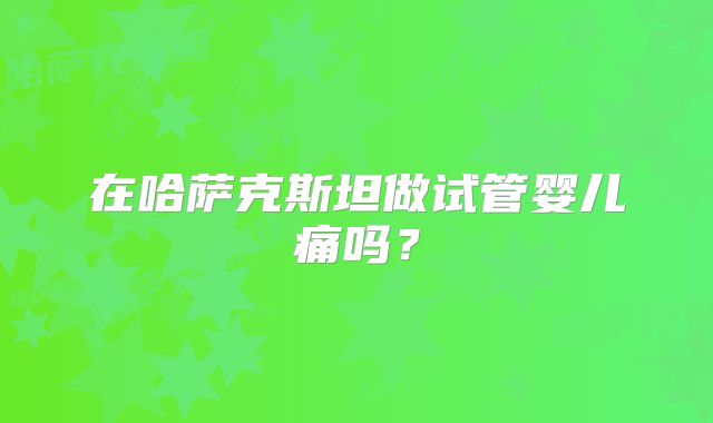 在哈萨克斯坦做试管婴儿痛吗？