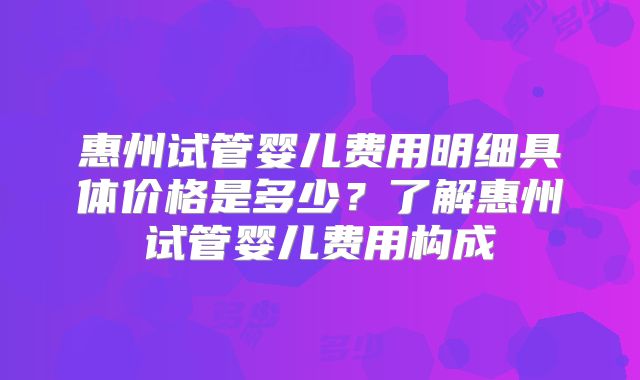 惠州试管婴儿费用明细具体价格是多少？了解惠州试管婴儿费用构成