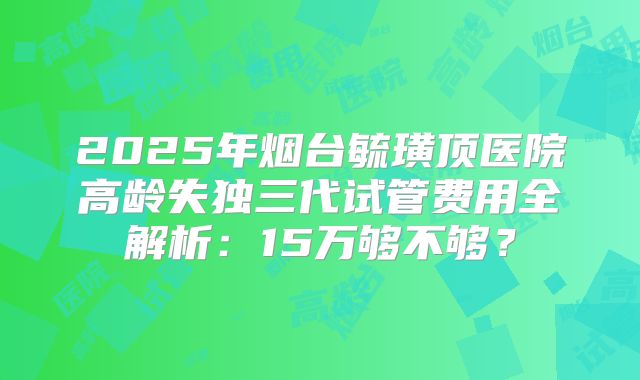 2025年烟台毓璜顶医院高龄失独三代试管费用全解析:15万够不够?