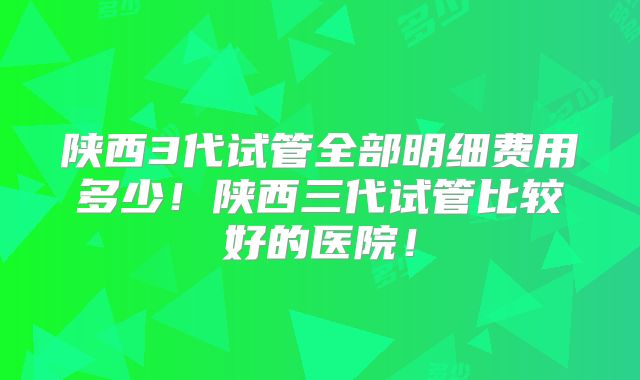 陕西3代试管全部明细费用多少!陕西三代试管比较好的医院!