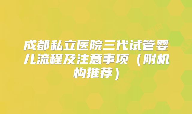 成都私立医院三代试管婴儿流程及注意事项（附机构推荐）