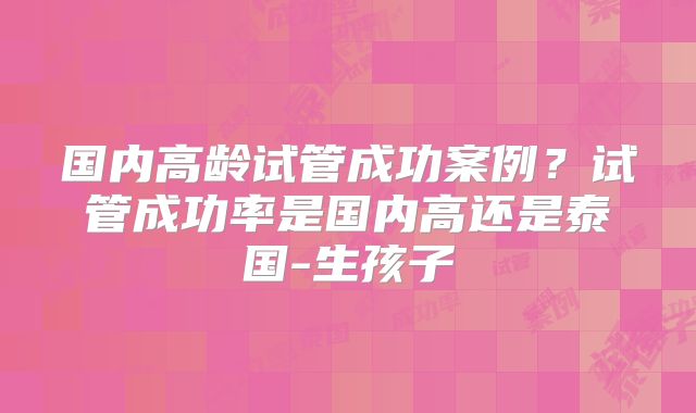 国内高龄试管成功案例？试管成功率是国内高还是泰国-生孩子