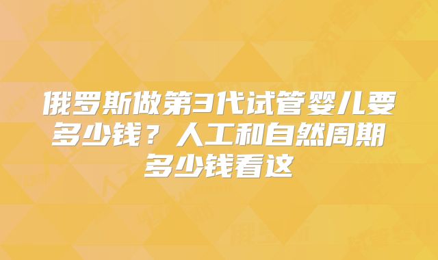 俄罗斯做第3代试管婴儿要多少钱？人工和自然周期多少钱看这