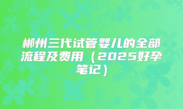 郴州三代试管婴儿的全部流程及费用（2025好孕笔记）