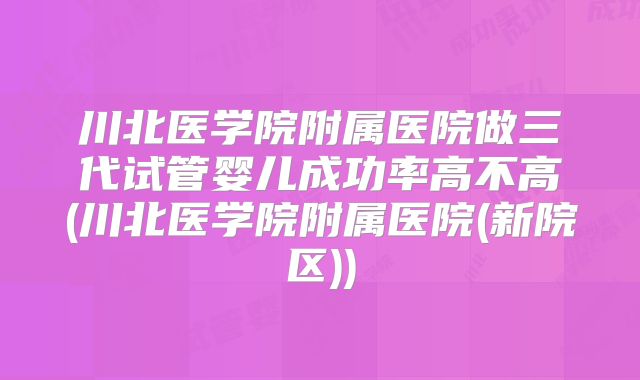 川北医学院附属医院做三代试管婴儿成功率高不高(川北医学院附属医院(新院区))