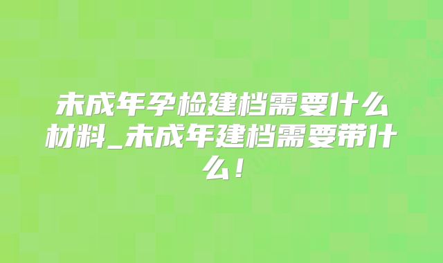 未成年孕检建档需要什么材料_未成年建档需要带什么！