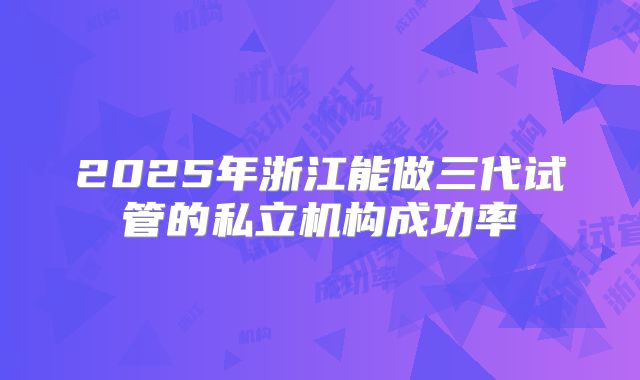 2025年浙江能做三代试管的私立机构成功率