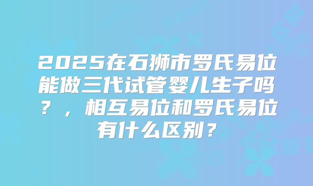 2025在石狮市罗氏易位能做三代试管婴儿生子吗?,相互易位和罗氏易位有什么区别?