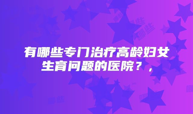 有哪些专门治疗高龄妇女生育问题的医院？,