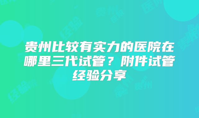 贵州比较有实力的医院在哪里三代试管？附件试管经验分享