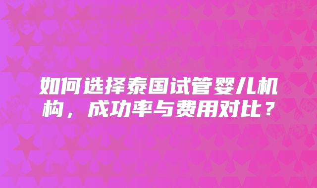 如何选择泰国试管婴儿机构，成功率与费用对比？