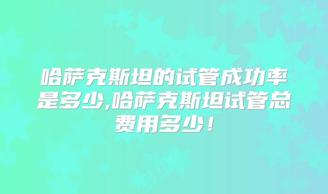 哈萨克斯坦的试管成功率是多少,哈萨克斯坦试管总费用多少！