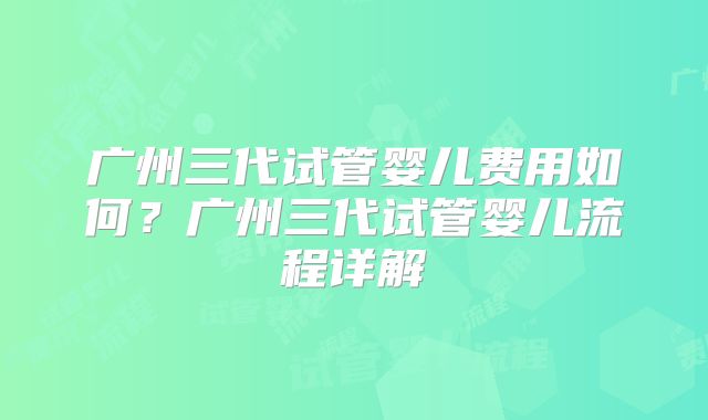 广州三代试管婴儿费用如何？广州三代试管婴儿流程详解