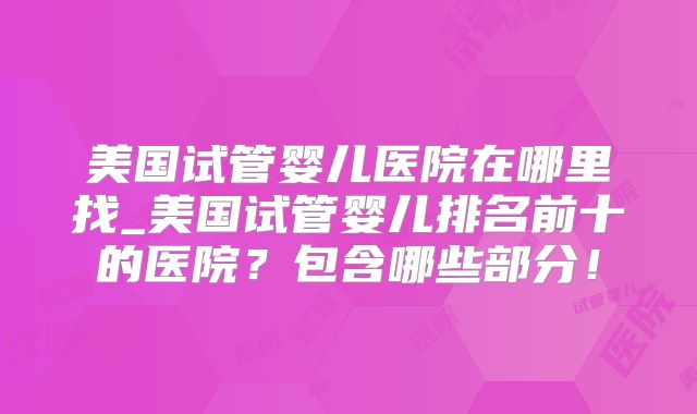 美国试管婴儿医院在哪里找_美国试管婴儿排名前十的医院？包含哪些部分！