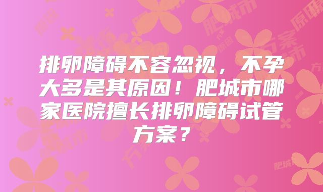 排卵障碍不容忽视，不孕大多是其原因！肥城市哪家医院擅长排卵障碍试管方案？