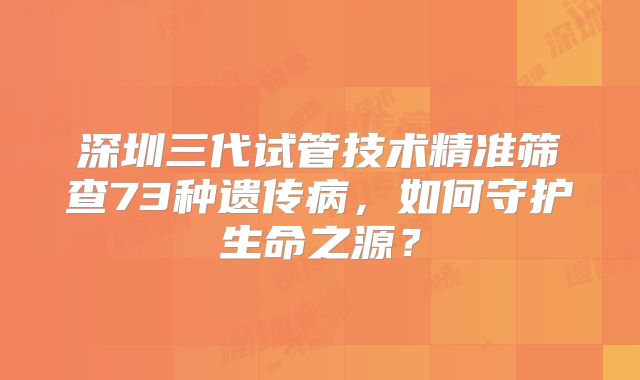 深圳三代试管技术精准筛查73种遗传病，如何守护生命之源？