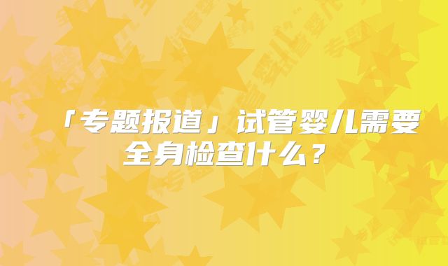 「专题报道」试管婴儿需要全身检查什么?