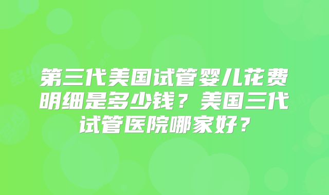 第三代美国试管婴儿花费明细是多少钱?美国三代试管医院哪家好?
