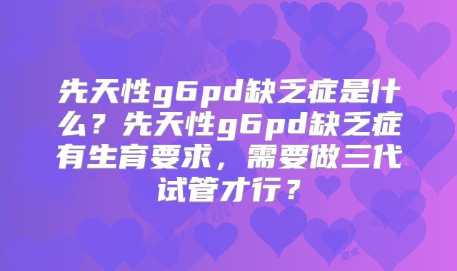 先天性g6pd缺乏症是什么？先天性g6pd缺乏症有生育要求，需要做三代试管才行？