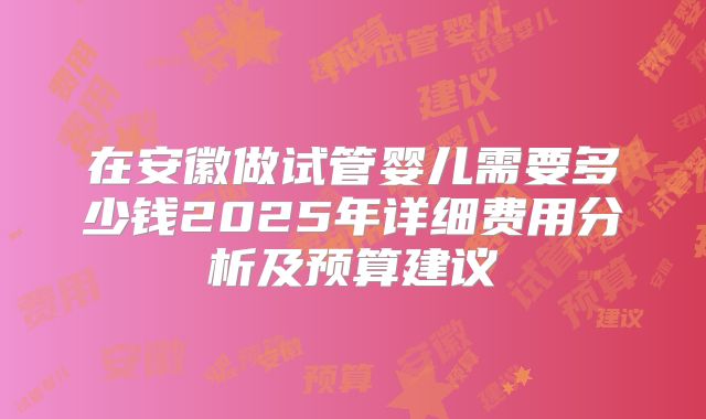 在安徽做试管婴儿需要多少钱2025年详细费用分析及预算建议