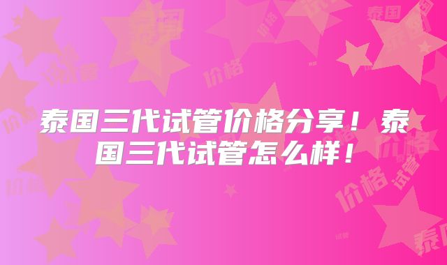 泰国三代试管价格分享！泰国三代试管怎么样！