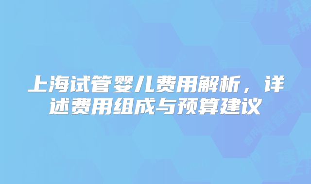 上海试管婴儿费用解析，详述费用组成与预算建议