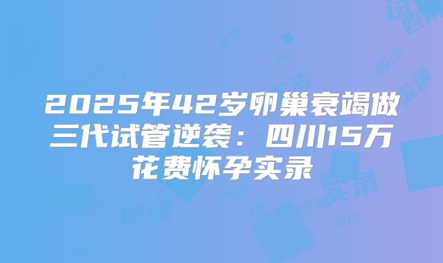 2025年42岁卵巢衰竭做三代试管逆袭：四川15万花费怀孕实录