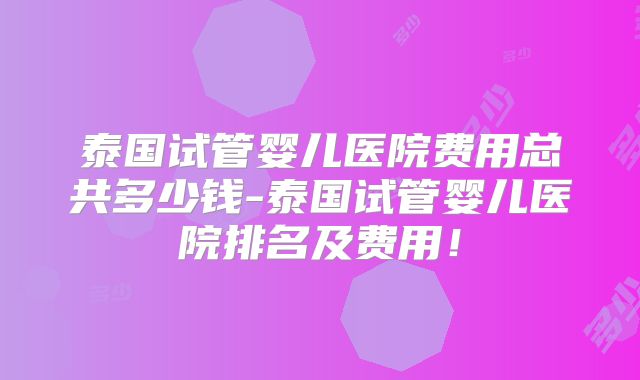 泰国试管婴儿医院费用总共多少钱-泰国试管婴儿医院排名及费用!