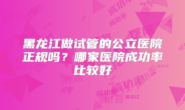黑龙江做试管的公立医院正规吗？哪家医院成功率比较好