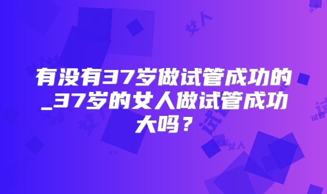 有没有37岁做试管成功的_37岁的女人做试管成功大吗？